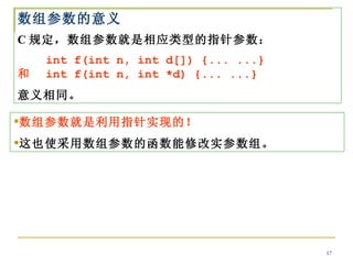 数组参数的意义
C 规定，数组参数就是相应类型的指针参数：
　　 int f(int n, int d[]) {... ...}
和　 int f(int n, int *d) {... ...}
意义相同。

数组参数就是利用指针实现的！
这也使采用数组参数的函数能修改实参数组。




                                     17
 