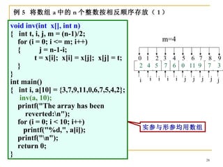 例 5 将数组 a 中的 n 个整数按相反顺序存放（ 1 ）

void inv(int x[], int n)
{ int t, i, j, m = (n-1)/2;
   for (i = 0; i <= m; i++)                              m=4
   {       j = n-1-i;
         t = x[i]; x[i] = x[j]; x[j] = t;   0 1 2 3 4 5 6 7 8 9
   }                                        3 4 5 11 0 0 11 95 7 2
                                            2 7 9 7 6 6 7      4 3
}
                                            i    i   i    i   i   j   j   j        j j
int main()
{ int i, a[10] = {3,7,9,11,0,6,7,5,4,2};
    inv(a, 10);
   printf("The array has been
      reverted:n");
   for (i = 0; i < 10; i++)
     printf("%d,", a[i]);                       实参与形参均用数组
   printf("n");
   return 0;
}
                                                                              28
 