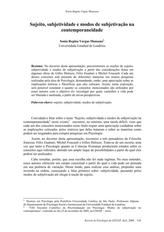 Sonia Regina Vagas Mansano
Revista de Psicologia da UNESP, 8(2). 2009. 110
Sujeito, subjetividade e modos de subjetivação na
contemporaneidade
Sonia Regina Vargas Mansano1
Universidade Estadual de Londrina
Resumo: No decorrer desta apresentação, percorreremos as noções de sujeito,
subjetividade e modos de subjetivação a partir das considerações feitas em
algumas obras de Gilles Deleuze, Félix Guattari e Michel Foucault. Cada um
desses conceitos está presente de diferentes maneiras em muitas pesquisas
realizadas pela área de Psicologia, demandando, então, uma apreciação sobre as
implicações teóricas e filosóficas que eles colocam. Assim, nesta exposição,
será possível constatar o quanto os conceitos mencionados são utilizados por
esses autores com o objetivo de investigar por quais caminhos a vida pode
ser liberada e analisada, a partir de novas perspectivas.
Palavras-chave: sujeito; subjetividade; modos de subjetivação.
Convidada a falar sobre o tema “Sujeito, subjetividade e modos de subjetivação na
contemporaneidade” neste evento2
encontrei, no mínimo, uma tarefa difícil, visto que
cada um dos conceitos mencionados neste título requer uma apreciação cuidadosa sobre
as implicações colocadas pelos teóricos que deles trataram e sobre as maneiras como
podem ser resgatados para compor pesquisas em Psicologia.
Assim, no decorrer desta apresentação, recorrerei a três pensadores da Filosofia
francesa: Félix Guattari, Michel Foucault e Gilles Deleuze. Trata-se de um recorte, uma
vez que tanto a Psicologia quanto as Ciências Humanas produziram estudos sobre os
conceitos aqui referidos, abrindo um amplo leque de possibilidades a partir do qual eles
podem ser analisados.
Cabe ressaltar, porém, que essa escolha não foi nada ingênua. No meu entender,
esses autores oferecem um campo conceitual a partir do qual a vida pode ser pensada
em sua potência de variação. Desse modo, para realizar essa análise, proponho uma
inversão na ordem, começando a falar primeiro sobre subjetividade, passando pelos
modos de subjetivação até chegar à noção de sujeito.
1
Doutora em Psicologia pela Pontifícia Universidade Católica de São Paulo. Professora Adjunta
do Departamento de Psicologia Social e Institucional da Universidade Estadual de Londrina.
2
“VIII Encontro Científico da Pós-Graduação em Psicologia: Modos de subjetivação no
contemporâneo”, realizado no dia 25 de novembro de 2009, na UNESP – Assis.
 