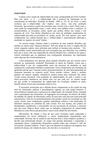 Sujeito, subjetividade e modos de subjetivação na contemporaneidade
Revista de Psicologia da UNESP, 8(2). 2009. 111
Subjetividade
Começo com a noção de subjetividade tal como compreendida por Félix Guattari.
Para este autor, a “(. . .) subjetividade não é passível de totalização ou de
centralização no indivíduo” (Guattari & Rolnik, 1996, p. 31). Já, de início, o autor
esclarece que a subjetividade não implica uma posse, mas uma produção
incessante que acontece a partir dos encontros que vivemos com o outro. Nesse caso, o
outro pode ser compreendido como o outro social, mas também como a natureza, os
acontecimentos, as invenções, enfim, aquilo que produz efeitos nos corpos e nas
maneiras de viver. Tais efeitos difundem-se por meio de múltiplos componentes de
subjetividade que estão em circulação no campo social. Por isso mesmo, esse autor
complementa sua análise dizendo que a “subjetividade é essencialmente fabricada e
modelada no registro do social” (idem).
Ao mesmo tempo, Guattari alude à existência de uma tradição filosófica que
atribuiu ao sujeito uma “natureza humana”. Sob esse ponto de vista, o simples fato de
existir enquanto espécie seria suficiente para atribuir ao humano uma essência. Em
larga medida, somos atravessados por essa concepção que, por diferentes vias, colabora
para que a nossa vida seja organizada de maneira bastante fixa, valendo-se de regras e
valores instituídos que, ao ganharem uma configuração dominante, são legitimados
como algo que deve assim permanecer.
Como poderíamos nos descolar dessa tradição filosófica que por séculos esteve
presente no pensamento ocidental? Retomando as ideias de Guattari, vemos que a
subjetividade é por ele compreendida como um processo de produção no qual
comparecem e participam múltiplos componentes. Esses componentes são resultantes da
apreensão parcial que o humano realiza, permanentemente, de uma heterogeneidade de
elementos presentes no contexto social. Nesse sentido, valores, ideias e sentidos
ganham um registro singular, tornando-se matéria prima para expressão dos afetos
vividos nesses encontros. Essa produção de subjetividades, da qual o sujeito é um
efeito provisório, mantém-se em aberto uma vez que cada um, ao mesmo tempo
em que acolhe os componentes de subjetivação em circulação, também os emite,
fazendo dessas trocas uma construção coletiva viva.
É necessário acrescentar que a difusão desses componentes se dá a partir de uma
série de instituições, práticas e procedimentos vigentes em cada tempo histórico. É
nessa dinâmica mutante que os processos de subjetivação vão tomando forma, contando
com a participação das instituições, da linguagem, da tecnologia, da ciência, da mídia,
do trabalho, do capital, da informação, enfim, de uma lista vasta que tem como principal
característica o fato de ser permanentemente reinventada e posta em circulação na vida
social. Assim, esses componentes ganham importância coletiva e são atualizados de
diferentes maneiras no cotidiano de cada vivente. Por isso mesmo, eles podem ser
abandonados, modificados e reinventados em um movimento de misturas e conexões
que não cessa. Pode-se dizer, então, que os múltiplos componentes de subjetividade
difundem-se como fluxos que percorrem o meio social, dando-lhe movimento.
Obviamente, há sempre o risco de que essas invenções sejam capturadas e
transformadas em novas referências a serem simplesmente reproduzidas pela
coletividade. Diversas são as tentativas que buscam fixar a força subjetiva produtiva e
dar-lhe uma determinada direção. Ao tomar uma posição dominante e organizada, a
reprodução desses componentes desqualifica aquelas ações que colocam a vida em
movimento. Guattari enfatiza: “Tudo o que é do domínio da surpresa e da angústia, mas
também do desejo, da vontade de amar e de criar deve se encaixar de
 
