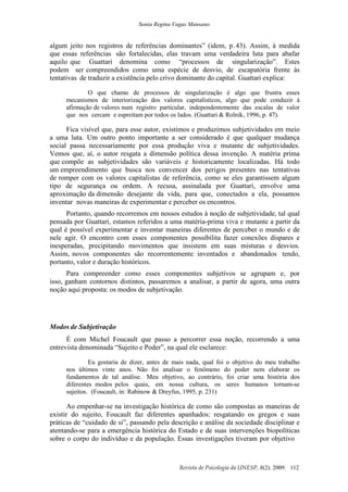 Sonia Regina Vagas Mansano
Revista de Psicologia da UNESP, 8(2). 2009. 112
algum jeito nos registros de referências dominantes” (idem, p.43). Assim, à medida
que essas referências são fortalecidas, elas travam uma verdadeira luta para abafar
aquilo que Guattari denomina como “processos de singularização”. Estes
podem ser compreendidos como uma espécie de desvio, de escapatória frente às
tentativas de traduzir a existência pelo crivo dominante do capital. Guattari explica:
O que chamo de processos de singularização é algo que frustra esses
mecanismos de interiorização dos valores capitalísticos, algo que pode conduzir à
afirmação de valores num registro particular, independentemente das escalas de valor
que nos cercam e espreitam por todos os lados. (Guattari & Rolnik, 1996, p. 47).
Fica visível que, para esse autor, existimos e produzimos subjetividades em meio
a uma luta. Um outro ponto importante a ser considerado é que qualquer mudança
social passa necessariamente por essa produção viva e mutante de subjetividades.
Vemos que, aí, o autor resgata a dimensão política dessa invenção. A matéria prima
que compõe as subjetividades são variáveis e historicamente localizadas. Há todo
um empreendimento que busca nos convencer dos perigos presentes nas tentativas
de romper com os valores capitalistas de referência, como se eles garantissem algum
tipo de segurança ou ordem. A recusa, assinalada por Guattari, envolve uma
aproximação da dimensão desejante da vida, para que, conectados a ela, possamos
inventar novas maneiras de experimentar e perceber os encontros.
Portanto, quando recorremos em nossos estudos à noção de subjetividade, tal qual
pensada por Guattari, estamos referidos a uma matéria-prima viva e mutante a partir da
qual é possível experimentar e inventar maneiras diferentes de perceber o mundo e de
nele agir. O encontro com esses componentes possibilita fazer conexões díspares e
inesperadas, precipitando movimentos que insistem em suas misturas e desvios.
Assim, novos componentes são recorrentemente inventados e abandonados tendo,
portanto, valor e duração históricos.
Para compreender como esses componentes subjetivos se agrupam e, por
isso, ganham contornos distintos, passaremos a analisar, a partir de agora, uma outra
noção aqui proposta: os modos de subjetivação.
Modos de Subjetivação
É com Michel Foucault que passo a percorrer essa noção, recorrendo a uma
entrevista denominada “Sujeito e Poder”, na qual ele esclarece:
Eu gostaria de dizer, antes de mais nada, qual foi o objetivo do meu trabalho
nos últimos vinte anos. Não foi analisar o fenômeno do poder nem elaborar os
fundamentos de tal análise. Meu objetivo, ao contrário, foi criar uma história dos
diferentes modos pelos quais, em nossa cultura, os seres humanos tornam-se
sujeitos. (Foucault, in: Rabinow & Dreyfus, 1995, p. 231)
Ao empenhar-se na investigação histórica de como são compostas as maneiras de
existir do sujeito, Foucault faz diferentes apanhados: resgatando os gregos e suas
práticas de “cuidado de si”, passando pela descrição e análise da sociedade disciplinar e
atentando-se para a emergência histórica do Estado e de suas intervenções biopolíticas
sobre o corpo do indivíduo e da população. Essas investigações tiveram por objetivo
 
