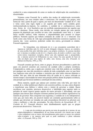 Sujeito, subjetividade e modos de subjetivação na contemporaneidade
Revista de Psicologia da UNESP, 8(2). 2009. 113
conduzi-lo a uma compreensão de como os modos de subjetivação são constituídos e
disseminados.
Vejamos como Foucault faz a análise dos modos de subjetivação recorrendo,
primeiramente, aos seus estudos sobre o estoicismo. Ele encontra, nos gregos, uma
forma de vida a partir da qual o sujeito, por meio do denominado “cuidado de si”, não
o toma como uma regra rígida a ser seguida por todos como conduta geral,
institucionalizada ou imposta. Ao contrário, o cuidado de si configurava-se como
uma forma de viver facultativa que era acolhida espontaneamente por aqueles que
assim o desejasse. Desse modo, essa decisão era tomada apenas por uma parcela
pequena da população que escolhia ter uma vida considerada como bela e, a partir
dessa escolha estética, tinha interesse e disponibilidade para assumir os cargos
públicos. Somente aqueles que tinham condições de cuidar de si e tomavam essa
tarefa como uma forma de vida (que pressupunha diferentes exercícios regulares e na
maioria das vezes austeros), poderiam cuidar dos outros, governando as cidades.
Foucault argumenta:
Na Antiguidade, esta elaboração do si e sua conseqüente austeridade não é
imposta ao indivíduo pela lei civil ou pela obrigação religiosa; trata-se, ao contrário,
de uma escolha feita pelo indivíduo para a sua própria existência. As pessoas decidem
por si mesmas se cuidam ou não de si [...] Agiam, antes, de modo a conferir a suas vidas
certos valores (reproduzir exemplos, deixar uma alta reputação para a prosperidade,
dar o máximo possível de brilhantismo às suas vidas). Era uma questão de fazer da
vida um objeto para uma espécie de saber, uma técnica, uma arte. (Foucault, in:
Rabinow & Dreyfus, 1995, p. 270).
Foucault constata que havia, entre os gregos, diversos procedimentos a partir dos
quais era possível construir um exercício de cuidado sobre a própria existência.
Compreende-se, então, que a opção por construir uma vida bela poderia ser escolhida
por qualquer um, mas não encontrava a adesão de toda a população, uma vez que fazer
isso implicava uma série de condutas e restrições que nem todos estavam dispostos a
acolher. Daí que, além de uma dimensão ética do cuidar de si, estava colocada ao
mesmo tempo a necessidade de tomar uma posição política diante da própria existência,
uma posição que favorecia também a construção de uma estética.
Dessa maneira, aquele que optasse por construir uma vida bela, por meio do
cuidado de si, tinha também por objetivo um exercício político, ou seja, estava disposto
a transformar seus hábitos e valores com o intuito de governar a cidade. Quem
escolhesse esse caminho, precisava desenvolver a habilidade para suportar tanto os
períodos de maior riqueza quanto aqueles de maior privação e dificuldade, sem que
qualquer uma dessas duas situações extremas pudesse provocar abalos significativos na
maneira de governar. Para conquistar essa segurança, o cuidado de si era indispensável,
visto que, por meio dele, era possível manter um constante questionamento sobre as
atitudes que deveriam ser tomadas em cada circunstância (favorável ou adversa) com
vistas a melhorar a vida dos governados. Na obra História da Sexualidade III – O
Cuidado de Si”, Foucault descreve mais detalhadamente aquilo que os gregos
procuravam desenvolver. Trata-se de
(...) uma arte da existência que gravita em torno da questão de si mesmo, de sua
própria dependência e independência, de sua forma universal e do vínculo que se pode
e deve estabelecer com os outros, dos procedimentos pelos quais se exerce seu controle
sobre si próprio e da maneira pela qual se pode estabelecer a plena soberania
sobre si. (Foucault, 1985, p. 234)
 