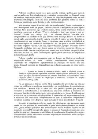 Sonia Regina Vagas Mansano
Revista de Psicologia da UNESP, 8(2). 2009. 114
Podemos considerar, nesse caso, que a escolha estética e política, por meio da
qual se acolhe um determinado tipo de existência é compreendida por Foucault como
um modo de subjetivação possível. Os modos de subjetivação podem tomar as mais
diferentes configurações, sendo que estas cooperam para produzir formas de vida e
formas de organização social distintas e, cabe insistir, mutantes.
Mas, como os modos de subjetivação são transformados? Dando continuidade às
suas investigações sobre os gregos, Foucault assinala a emergência de uma ruptura
histórica. Já no estoicismo, algo se altera quando, frente a uma determinada forma de
existência, começa-se a afirmar: “Você é obrigado a fazer isso porque é um ser
humano”. Vemos que emerge, pois, um discurso distinto, marcado pela
obrigatoriedade do cuidado de si, que introduz uma mudança decisiva no modo de
subjetivação anteriormente descrito. Aquele conjunto de regras até então facultativas
transforma-se em uma obrigação. Assim, o estoicismo passa a utilizar o cuidado de si
como uma espécie de combate às fraquezas do “eu”, as quais se tornam fortemente
associadas ao prazer e ao mal. Com isso, segundo Foucault, o próprio estoicismo acabou
fornecendo condições para que fossem dados os primeiros passos em direção ao
ascetismo cristão, baseado nos julgamentos morais, nas penitências e nas purificações.
Esse fato, por sua vez, abriu caminho para a produção de um modo de subjetivação
distinto (Foucault, 2004).
Pode-se perceber, por conseguinte, que, no decorrer da história, os modos de
subjetivação sofrem as mais variadas transformações. Nessa perspectiva,
interessado em compreender a problemática da produção do sujeito nos dias
atuais, Foucault comenta as lutas políticas que se fazem necessárias em nosso tempo.
São lutas
(. . .) contra as formas de dominação (étnica, social e religiosa); contra as
formas de exploração que separam os indivíduos daquilo que eles produzem; ou contra
aquilo que liga o indivíduo a si mesmo e o submete, deste modo, aos outros (lutas contra
a sujeição, contra as formas de subjetivação e submissão). (Foucault, in: Dreyfus
& Rabinow, 1995, p. 235)
No seu entender, o final do século XX é marcado pelo terceiro tipo de luta que
coloca em evidência os modos de subjetivação e as possibilidades de resistência que
eles atualizam. Resistir hoje se torna uma ação política quando, por exemplo,
recusamos o individualismo já tão naturalizado em nosso cotidiano e insistimos nos
encontros, fazendo circular as invenções microssociais de novas formas de vida que não
se revertem em regras universais obrigatórias. A regra universal, ao pretender englobar
a totalidade dos indivíduos, comprometendo-os com a obediência, simplesmente
inviabiliza o contato com a diferença e com a criação de novas possibilidades de existir.
Seguindo a investigação sobre os modos de subjetivação, cabe perguntar: quais
modos de vida precisam ser abandonados e quais outros pedem passagem em nossos
dias? Qual a potência que temos para produzir outros modos de existir e colocá-los em
circulação no social? É perceptível o quanto os estudos de Foucault convocam para uma
análise do presente e das nossas possibilidades de transformação. Para isso, ele resgata a
dimensão histórica que atravessa os modos de subjetivação, descartando, assim, qualquer
pretensão de universalidade.
 