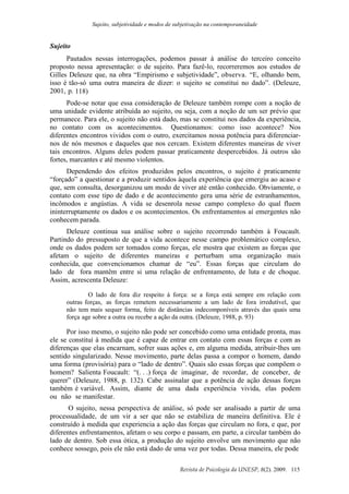 Sujeito, subjetividade e modos de subjetivação na contemporaneidade
Revista de Psicologia da UNESP, 8(2). 2009. 115
Sujeito
Pautados nessas interrogações, podemos passar à análise do terceiro conceito
proposto nessa apresentação: o de sujeito. Para fazê-lo, recorreremos aos estudos de
Gilles Deleuze que, na obra “Empirismo e subjetividade”, observa. “E, olhando bem,
isso é tão-só uma outra maneira de dizer: o sujeito se constitui no dado”. (Deleuze,
2001, p. 118)
Pode-se notar que essa consideração de Deleuze também rompe com a noção de
uma unidade evidente atribuída ao sujeito, ou seja, com a noção de um ser prévio que
permanece. Para ele, o sujeito não está dado, mas se constitui nos dados da experiência,
no contato com os acontecimentos. Questionamos: como isso acontece? Nos
diferentes encontros vividos com o outro, exercitamos nossa potência para diferenciar-
nos de nós mesmos e daqueles que nos cercam. Existem diferentes maneiras de viver
tais encontros. Alguns deles podem passar praticamente despercebidos. Já outros são
fortes, marcantes e até mesmo violentos.
Dependendo dos efeitos produzidos pelos encontros, o sujeito é praticamente
“forçado” a questionar e a produzir sentidos àquela experiência que emergiu ao acaso e
que, sem consulta, desorganizou um modo de viver até então conhecido. Obviamente, o
contato com esse tipo de dado e de acontecimento gera uma série de estranhamentos,
incômodos e angústias. A vida se desenrola nesse campo complexo do qual fluem
ininterruptamente os dados e os acontecimentos. Os enfrentamentos aí emergentes não
conhecem parada.
Deleuze continua sua análise sobre o sujeito recorrendo também à Foucault.
Partindo do pressuposto de que a vida acontece nesse campo problemático complexo,
onde os dados podem ser tomados como forças, ele mostra que existem as forças que
afetam o sujeito de diferentes maneiras e perturbam uma organização mais
conhecida, que convencionamos chamar de “eu”. Essas forças que circulam do
lado de fora mantêm entre si uma relação de enfrentamento, de luta e de choque.
Assim, acrescenta Deleuze:
O lado de fora diz respeito à força: se a força está sempre em relação com
outras forças, as forças remetem necessariamente a um lado de fora irredutível, que
não tem mais sequer forma, feito de distâncias indecomponíveis através das quais uma
força age sobre a outra ou recebe a ação da outra. (Deleuze, 1988, p. 93)
Por isso mesmo, o sujeito não pode ser concebido como uma entidade pronta, mas
ele se constitui à medida que é capaz de entrar em contato com essas forças e com as
diferenças que elas encarnam, sofrer suas ações e, em alguma medida, atribuir-lhes um
sentido singularizado. Nesse movimento, parte delas passa a compor o homem, dando
uma forma (provisória) para o “lado de dentro”. Quais são essas forças que compõem o
homem? Salienta Foucault: “(. . .) força de imaginar, de recordar, de conceber, de
querer” (Deleuze, 1988, p. 132). Cabe assinalar que a potência de ação dessas forças
também é variável. Assim, diante de uma dada experiência vivida, elas podem
ou não se manifestar.
O sujeito, nessa perspectiva de análise, só pode ser analisado a partir de uma
processualidade, de um vir a ser que não se estabiliza de maneira definitiva. Ele é
construído à medida que experiencia a ação das forças que circulam no fora, e que, por
diferentes enfrentamentos, afetam o seu corpo e passam, em parte, a circular também do
lado de dentro. Sob essa ótica, a produção do sujeito envolve um movimento que não
conhece sossego, pois ele não está dado de uma vez por todas. Dessa maneira, ele pode
 