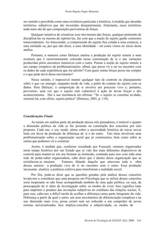 Sonia Regina Vagas Mansano
Revista de Psicologia da UNESP, 8(2). 2009. 116
ser sentido e percebido como uma existência particular e histórica, à medida que desenha
territórios subjetivos que são investidos desejantemente. Entretanto, esses territórios
nada mais são do que composições provisórias de forças.
Qualquer tentativa de cristalizar esse movimento das forças, qualquer pretensão de
discipliná-las ou mesmo de reprimi-las, faz com que a noção de sujeito ganhe contornos
transcendentais. Ao transcender, a compreensão do sujeito fica colada a uma essência, a
uma entidade ou, por que não dizer, a uma identidade – tal como vimos no início desta
análise.
Portanto, a maneira como Deleuze analisa a produção do sujeito remete a uma
aventura que é recorrentemente colocada nessa constituição de si e nas variações
produzidas pelos encontros intensivos com o outro. Pensar a noção de sujeito remete a
um campo complexo de problematizações: afinal, que posso vir a ser no encontro com
os dados de cada experiência que me advém? Com quais outras forças posso me compor
e o que pode devir desse movimento?
Nesse sentido, é impossível manter qualquer tipo de controle ou planejamento
sobre o que vai emergir, enquanto modo de vida, a partir do contato do sujeito com os
dados. Para Deleuze, a composição de si envolve um processo vivo e, portanto,
provisório, uma vez que o sujeito está vulnerável à ação de novas forças e dos
acontecimentos. Daí a sua insistência em afirmar: “Se o sujeito se constitui no dado,
somente há, com efeito, sujeito prático” (Deleuze, 2001, p. 118).
Considerações Finais
Ao tomar em análise parte da produção desses três pensadores, é notável o quanto
a dimensão política da vida se faz presente na construção dos conceitos por eles
proposta. Cada um, a seu modo, alerta sobre a necessidade histórica de travar novas
lutas em favor da produção da diferença de si e do outro. Tais lutas envolvem uma
problematização sobre a organização social que já construímos, bem como sobre as
outras que podemos vir a construir.
Assim, à medida que, conforme ressaltado por Foucault, estamos organizados
neste tempo histórico por um Estado que se vale dos mais diferentes dispositivos de
controle para manter-se em seu formato já instituído, contando para isso com toda uma
rede de poder-saber organizadora, cabe dizer que é dentro dessa organização que as
resistências se ensaiam. Estamos falando daquilo que atravessa toda a obra
desses autores: a produção viva de si no encontro com o outro. Essa produção
incessante atualiza a potência coletiva para transformar a realidade social.
Por fim, pode-se dizer que as questões geradas pela análise desses conceitos
levam-nos a considerar que uma pesquisa em Psicologia que se utiliza desses conceitos
seria inoperante se não fosse acompanhada também de uma ação política, ou seja, da
preocupação de ir além da investigação sobre os modos de viver. Isso significa lutar
para imprimir o produto das invenções subjetivas no cotidiano das relações sociais. E,
para isso, cabe-nos a difícil tarefa de acolher a diferença como parte integrante da vida.
Diferença a partir da qual o outro, em seus movimentos de diferenciação complexa e na
sua dimensão mais viva, possa existir sem ser reduzido a um cumpridor de novas
normas universalizadas. Isso implica conceber a subjetividade, os modos de
 