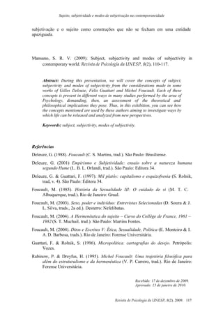 Sujeito, subjetividade e modos de subjetivação na contemporaneidade
Revista de Psicologia da UNESP, 8(2). 2009. 117
subjetivação e o sujeito como construções que não se fecham em uma entidade
apaziguada.
Mansano, S. R. V. (2009). Subject, subjectivity and modes of subjectivity in
contemporary world. Revista de Psicologia da UNESP, 8(2), 110-117.
Abstract: During this presentation, we will cover the concepts of subject,
subjectivity and modes of subjectivity from the considerations made in some
works of Gilles Deleuze, Félix Guattari and Michel Foucault. Each of these
concepts is present in different ways in many studies performed by the area of
Psychology, demanding, then, an assessment of the theoretical and
philosophical implications they pose. Thus, in this exhibition, you can see how
the concepts mentioned are used by these authors aiming to investigate ways by
which life can be released and analyzed from new perspectives.
Keywords: subject, subjectivity, modes of subjectivity.
Referências
Deleuze, G. (1988). Foucault (C. S. Martins, trad.). São Paulo: Brasiliense.
Deleuze, G. (2001) Empirismo e Subjetividade: ensaio sobre a natureza humana
segundo Hume (L. B. L. Orlandi, trad.). São Paulo: Editora 34.
Deleuze, G. & Guattari, F. (1997). Mil platôs: capitalismo e esquizofrenia (S. Rolnik,
trad, v. 4). São Paulo: Editora 34.
Foucault, M. (1985). História da Sexualidade III: O cuidado de si (M. T. C.
Albuquerque, trad.). Rio de Janeiro: Graal.
Foucault, M. (2003). Sexo, poder e indivíduo: Entrevistas Selecionadas (D. Souza & J.
L. Silva, trads., 2a ed.). Desterro: Nefelibatas.
Foucault, M. (2004). A Hermenêutica do sujeito – Curso do Collège de France, 1981 –
1982 (S. T. Muchail, trad.). São Paulo: Martins Fontes.
Foucault, M. (2004). Ditos e Escritos V: Ética, Sexualidade, Política (E. Monteiro & I.
A. D. Barbosa, trads.). Rio de Janeiro: Forense Universitária.
Guattari, F. & Rolnik, S. (1996). Micropolítica: cartografias do desejo. Petrópolis:
Vozes.
Rabinow, P. & Dreyfus, H. (1995). Michel Foucault: Uma trajetória filosófica para
além do estruturalismo e da hermenêutica (V. P. Carrero, trad.). Rio de Janeiro:
Forense Universitária.
Recebido: 17 de dezembro de 2009.
Aprovado: 15 de janeiro de 2010.
 