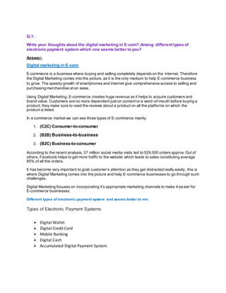 Q.1:
Write your thoughts about the digital marketing in E-com? Among different types of
electronic payment system which one seems better to you?
Answer:
Digital marketing in E-com:
E-commerce is a business where buying and selling completely depends on the internet. Therefore
the Digital Marketing comes into the picture, as it is the only medium to help E-commerce business
to grow. The speedy growth of smartphones and internet give comprehensive access to selling and
purchasing merchandise at an ease.
Using Digital Marketing, E-commerce creates huge revenue as it helps to acquire customers and
brand value. Customers are no more dependent just on content or a word-of-mouth before buying a
product; they make sure to read the reviews about a product on all the platforms on which the
product is listed.
In e commerce market we can see three types of E-commerce mainly:
1. (C2C) Consumer-to-consumer
2. (B2B) Business-to-business
3. (B2C) Business-to-consumer
According to the recent analysis, 37 million social media visits led to 529,000 orders approx. Out of
others, Facebook helps to get more traffic to the website which leads to sales constituting average
85% of all the orders.
It has become very important to grab customer’s attention as they get distracted really easily, this is
where Digital Marketing comes into the picture and help E-commerce businesses to go through such
challenges.
Digital Marketing focuses on incorporating it’s appropriate marketing channels to make it easier for
E-commerce businesses.
Different types of electronic payment system and seems better to me:
Types of Electronic Payment Systems:
 Digital Wallet
 Digital Credit Card
 Mobile Banking
 Digital Cash
 Accumulated Digital Payment System.
 