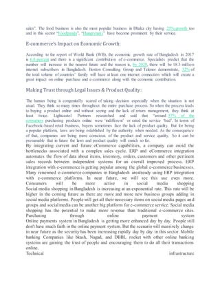 sales”. The food business is also the most popular business in Dhaka city having 25% growth too
and in this sector “Foodpanda”, “Hungrynaki” have become prominent by their service.
E-commerce’s Impact on Economic Growth:
According to the report of World Bank (WB), the economic growth rate of Bangladesh in 2017
is 6.8 percent and there is a significant contribution of e-commerce. Specialists predict that the
number will increase in the nearest future and the reason is, by 2020, there will be 18.3 million
internet subscribers in Bangladesh. Boston Consulting Group and Telenor demonstrate, 32% of
the total volume of countries’ family will have at least one internet connection which will create a
great impact on online purchase and e-commerce along with the economic contribution.
Making Trust through Legal Issues & Product Quality:
The human being is congenitally scared of taking decision especially when the situation is not
usual. They think so many times throughout the entire purchase process. So when the process leads
to buying a product online and without seeing and the lack of return management, they think at
least twice. Lightcastel Partners researched and said that “around 57% of the
consumers purchasing products online were ‘indifferent’ or rated the service ‘bad’. In terms of
Facebook-based retail business, buyers sometimes face the lack of product quality. But for being
a popular platform, laws are being established by the authority when needed. As the consequence
of that, companies are being more conscious of the product and service quality. So it can be
presumable that in future the laws and product quality will enrich so far.
By integrating current and future eCommerce capabilities, a company can avoid the
bottlenecks associated with a complex sales cycle. ERP and eCommerce integration
automates the flow of data about items, inventory, orders, customers and other pertinent
sales records between independent systems for an overall improved process. ERP
integration with e-commerce is getting popular among the global e-commerce businesses.
Many renowned e-commerce companies in Bangladesh arealready using ERP integration
with e-commerce platforms. In near future, we will see this use even more.
Consumers will be more active in social media shopping
Social media shopping in Bangladesh is increasing at an exponential rate. This rate will be
higher in the coming future as there are more and more new business groups adding in
social media platforms. People will get all their necessary items on social media pages and
groups and social media can be another big platform for e-commerce service. Social media
shopping has the potential to make more revenue than traditional e-commerce sites.
Purchasing through online payment system
Online payments system in Bangladesh is getting more enhanced day by day. People still
don't have much faith inthe online payment system. But the scenario will massively change
in near future as the security has been increasing rapidly day by day in this sector. Mobile
banking Companies like bkash, Nagad, and DBBL rocket with other online banking
systems are gaining the trust of people and encouraging them to do all their transactions
online.
Technical infrastructure
 