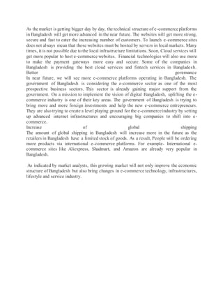 As the market is getting bigger day by day, the technical structure of e-commerceplatforms
in Bangladesh will get more advanced in the near future. The websites will get more strong,
secure and fast to cater the increasing number of customers. To launch e-commerce sites
does not always mean that those websites must be hosted by servers in local markets. Many
times, it is not possible due to the local infrastructure limitations. Soon, Cloud services will
get more popular to host e-commerce websites. Financial technologies will also use more
to make the payment gateways more easy and secure. Some of the companies in
Bangladesh is providing the best cloud services and fintech services in Bangladesh.
Better governance
In near future, we will see more e-commerce platforms operating in Bangladesh. The
government of Bangladesh is considering the e-commerce sector as one of the most
prospective business sectors. This sector is already gaining major support from the
government. On a mission to implement the vision of digital Bangladesh, uplifting the e-
commerce industry is one of their key areas. The government of Bangladesh is trying to
bring more and more foreign investments and help the new e-commerce entrepreneurs.
They are also trying to create a level playing ground for the e-commerceindustry by setting
up advanced internet infrastructures and encouraging big companies to shift into e-
commerce.
Increase of global shipping
The amount of global shipping in Bangladesh will increase more in the future as the
retailers in Bangladesh have a limited stock of goods. As a result, People will be ordering
more products via international e-commerce platforms. For example- International e-
commerce sites like Aliexpress, Shadmart, and Amazon are already very popular in
Bangladesh.
As indicated by market analysts, this growing market will not only improve the economic
structure of Bangladesh but also bring changes in e-commerce technology, infrastructures,
lifestyle and service industry.
 