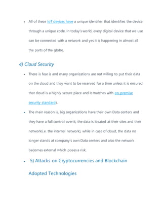  All of these IoT devices have a unique identifier that identifies the device
through a unique code. In today’s world, every digital device that we use
can be connected with a network and yes it is happening in almost all
the parts of the globe.
4) Cloud Security
 There is fear is and many organizations are not willing to put their data
on the cloud and they want to be reserved for a time unless it is ensured
that cloud is a highly secure place and it matches with on-premise
security standards.
 The main reason is, big organizations have their own Data centers and
they have a full control over it, the data is located at their sites and their
network(i.e. the internal network), while in case of cloud, the data no
longer stands at company’s own Data centers and also the network
becomes external which poses a risk.
 5) Attacks on Cryptocurrencies and Blockchain
Adopted Technologies
 
