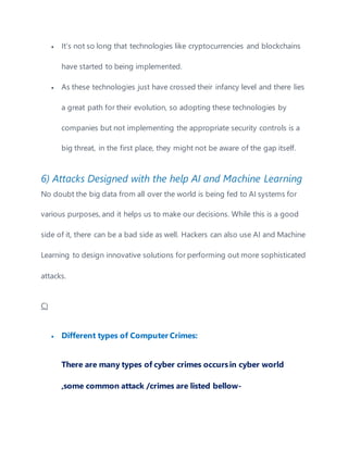  It’s not so long that technologies like cryptocurrencies and blockchains
have started to being implemented.
 As these technologies just have crossed their infancy level and there lies
a great path for their evolution, so adopting these technologies by
companies but not implementing the appropriate security controls is a
big threat, in the first place, they might not be aware of the gap itself.
6) Attacks Designed with the help AI and Machine Learning
No doubt the big data from all over the world is being fed to AI systems for
various purposes, and it helps us to make our decisions. While this is a good
side of it, there can be a bad side as well. Hackers can also use AI and Machine
Learning to design innovative solutions for performing out more sophisticated
attacks.
C)
 Different types of Computer Crimes:
There are many types of cyber crimes occursin cyber world
,some common attack /crimes are listed bellow-
 