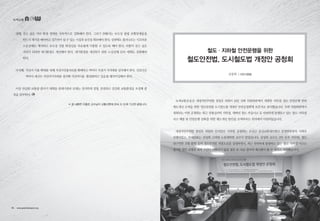 넷째, 걷고 싶은 거리 확대 정책을 지속적으로 강화해야 한다. 그러기 위해서는 보도상 불법 보행장애물을
반드시 제거를 해야하고 걸으면서 쉴 수 있는 시설과 공간을 확보해야 한다. 상점에도 흘러나오는 시끄러운
소음공해도 제거하고 보도상 건물 화장실을 자유롭게 이용할 수 있도록 해야 한다. 더불어 걷고 싶은
거리가 되려면 대기환경도 개선해야 한다. 대기환경을 개선하기 위한 노상공해 단속 대책도 강화해야
한다.
다섯째, 자전거 이용 확대를 위해 자전거전용차로를 확대하고 역마다 자전거 거치대를 설치해야 한다. 선진국은
역마다 대규모 자전거거치대를 설치해 자전거이용·활성화하고 있음를 벤치마킹해야 한다.
이상 언급한 교통량 줄이기 대책을 관계기관과 단체는 진지하게 경청, 안전하고 건강한 교통환경을 조성해 줄
것을 당부한다.
 ※ 본 내용은 이홍로 교수님이 교통신문에 2014. 9. 12.에 기고한 글입니다.
김장희 | 시민사업팀
철도·지하철 안전운행을 위한
철도안전법, 도시철도법 개정안 공청회
녹색교통운동은 새정치민주연합 정성호 의원이 16일 국회 의원회관에서 개최한 지하철·철도 안전운행 관련
제도개선 모색을 위한 ‘철도안전법·도시철도법 개정안 안전공청회’에 토론자로 참석했습니다. 국회 의원회관에서
개최되는 이번 공청회는 최근 상왕십리역 지하철, 태백선 철도 추돌사고 등 빈번하게 발생하고 있는 철도·지하철
사고 예방 및 안전운행 강화를 위한 제도개선 방안을 모색하자는 취지에서 마련되었습니다.
새정치민주연합 정성호 의원의 인사말로 시작된 공청회는 오선근 공공교통네트워크 운영위원장의 사회로
진행되었고, 주제발표는 김성희 고려대 노동대학원 교수가 맡았습니다. 김성희 교수는 2인 승무 의무화, 철도
내구연한 조항 환원 등의 철도안전법 개정소요를 설명하면서, 최근 빈번하게 발생하고 있는 철도·지하철 사고는
철저한 원인 규명과 대책 마련이 이뤄지지 않을 경우 또 다른 참사의 예고편이 될 수 있다고 지적했습니다.
녹색교통
18 • www.greentransport.org 녹색교통 • 19
 