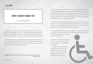 이동하고자 하는 곳으로 이동한다는 너무나 자연스러운 행위. 이런 행위가 자연스러운 것이 아니라 권리로서
인정받아야 하고 보장되어야만 행할 수 있는 것이 바로 장애인의 이동의 문제이다. 비장애인에게는 당연하고 보
편적인 것이 우리 사회 장애인에게는 당연하지 않은 것. 그래서 2001년부터 장애인들은 ‘이동하고 싶다!’라는 너
무나 당연한 요구를 외치며 장애인 스스로 이동할 수 있는 권리를 주장했고 결국 사회적으로 인정받게 되었다.
이동권은 일반적으로 접근권(rights to access)과 함께 쓰이거나 접근권의 하위 권리로 이해되기도 한다. 접근
권에는 물리적 장벽을 없애는 것으로서의 ‘이동권’과 ‘시설이용권’, 각종 정보접근을 위한 장벽을 없애는 것으로서
의 ‘정보통신권(정보접근권)’ 등 세 가지 권리가 있다고들 한다. 이에 근거해 이동권은 물리적 장벽, 특히 교통시설
이용 등에서의 제약을 받지 않을 권리로 정의할 수 있을 것이다.
2001년 오이도역 장애인 수직형 리프트 추락 사건을 계기로 시작된 장애인 이동권 투쟁은 2005년 「교통약자
의 이동편의 증진법」 제정으로 그 결실을 맺는다. 하지만 법이 제정되고 시행된 지 10년이 다 되어가는 지금, 장
애인의 이동의 현실은 여전히 열악하기만 하다. 2011년 장애인실태조사에 따르면 전체 장애인의 33.4%(약 84만
명)가 일주일에 3번 이상을 외출하지 못 하는 것으로 나타났다. 2014년을 살아가는 장애인은 지하철 역사에 엘
리베이터가 설치되어 있지 않아 리프트를 이용해 목숨을 건 이동을 해야 하고, 특별교통수단인 장애인 콜택시
를 이용하려면 평균 대기시간 2시간 이상을 기다려야 이용할 수 있다.
버스를 이용하고 싶어도 탑승시설이 설치된 저상버스는 2013년 현재 전국 시내버스의 단 16.4%만이 운영되고
있어 이용하기 어렵고, 광역 간 이동과 지역 간 이동을 위한 버스에는 휠체어 이용 장애인 탑승시설이 전무하다.
「교통약자의 이동편의 증진법」에 따르면 정부는 보행환경 개선과 저상버스 도입, 그리고 특별교통수단의 도입
등을 주요내용으로 한 5년 단위의 교통약자 이동편의 증진계획을 수립하여야 한다.
이에 따른 제1차 교통약자 이동편의 증진계획(’07~’11)에는 2011년까지 전국의 시내버스 중 31.5%이상을 저상
버스로 도입하는 것이 명시되어 있었다. 하지만 저상버스 도입에 필요한 중앙정부의 예산은 매년 목표치를 달성
하지 못 하였으며, 2011년에는 전국 시내버스 중 겨우 12%
의 저상버스 도입에 그치고 말았다.
특별교통수단의 경우 국가와 도지사의 책임이 명시되
어 있지 않고 시장과 군수의 책임으로만 규정되어 있
어, 지자체가 예산부족을 이유로 도입과 운영을 꺼려
하고 있는 상황이다.
그리고 특별교통수단 운영에 필요한 이동지원센
터 문제에 있어 도 단위를 포괄하는 광역이동지
원센터에 대한 근거가 없음으로 인해, 도 단위
의 특성인 지역 간 이동에 연계가 이뤄지지 않
아 불편함이 존재한다. 또한 중앙정부 차원
에서의 세부적인 규정이 없음으로 인해 지
녹색교통
조현수 | 전국장애인차별철폐연대 정책국장
장애인 이동권의 현황과 의미
이동권(移動權) : 명사 신어, 2003년 국립국어원 ‘신어’ 자료집에 수록된 단어입니다. [명사] 이동할 수 있는 권리. 
 [자료출처: 네이버사전]
26 • www.greentransport.org 녹색교통 • 27
 