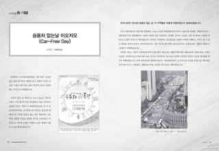 우리나라의 ‘2014년 승용차 없는 날’ 이 지역별로 어떻게 진행되었는지 살펴보겠습니다.
먼저 서울특별시는 9월 21일 세종대로 1.1km 구간을 통제(세종대로사거리∼서울시청 양방향, 광화문삼거리→
세종대로사거리 편방향)하고 서울의 희망을 담은 ‘따뜻하고, 안전한, 꿈꾸는, 숨쉬는 거리’ 를 테마로 다양한 참
여프로그램과 공연으로 채워졌습니다. 따뜻한 거리에서는 중고물품을 저렴한 가격에 구매하고, 기부도 할 수 있
는 광화문 희망나눔장터, 외국인벼룩시장, 서울 아트업 페스티벌, 1004나눔바둑, 동물놀이터, 친환경 체험프로
그램등이 진행되었습니다.
안전한 거리는 서울시 소방재난본부와 소방서에서 재난안전, 생활안전에 대한 체험교육과 심폐소생술, 소화기
사용법, 간단한 응급조치에 대한 교육, 꿈꾸는 거리에서는 청소년을 비롯한 시민들의 공연과 다양한 체육활동 행
사가 진행되었습니다. 또한 청계천로와 청계광장에서는 사회경제적장터, 농수특산물 직거래, 풍물시장, 취약계층
일자리를 만드는 자활장터, 재활용품 판매, 육의전 저잣거리도 재현되었습니다.
승용차 없는날 이모저모
(Car-Free Day)
환경부와 수도권대기환경청은 9월 22일 ‘승용차
없는 날’을 맞이하여 ‘깨끗한 공기, 변화의 시작은 당
신’을 주제로 9월 21일~9월 27일까지 ‘2014 승용차
없는 주간으로 운영했습니다.
승용차 없는 날 행사(Car-Free Day)는 1997년
프랑스 서부 항구도시인 라로쉐에서 처음 시작되어,
1998년 프랑스 전역으로 확대되었습니다. 일 년 중
단 하루만이라도 자가용을 타지 말자는 상징적인 캠
페인으로 시작된 승용차 없는 날은 대중교통, 긴급
차량, 생계형 차량을 제외한 자가용 운전자들이 자
발적으로 자가용 운행을 자제하는 날로 세계의 수많
은 도시로 확산되었습니다.
심현일 | 교통환경팀
‘2014 서울 차없는날’ 전경 출처:경향신문
녹색교통
30 • www.greentransport.org 녹색교통 • 31
 