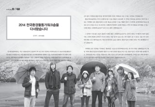 녹색교통
2014 전국환경활동가워크숍을
다녀왔습니다
김장희 | 시민사업팀
신이 많이 지쳐있을 활동가들을 생각하며 함께 고민과 기대들을 나눌 수 있는 시간들로 꾸며졌습니다.
활동가워크숍에서는 아이스브레이킹 할 수 있는 ‘활동가 소운동회’, 각 지역의 사안들을 공유하고 이야기 할 수
있는 ‘지역현안 공유’, 활동가들의 소소한 재능을 공유할 수 있는 ‘생활의 달인’, 각 연차별·분야별 활동가들을 패
널로 모셔 고민을 나누는 ‘토크콘서트’, 오랜만에 자연에서 신선한 바람을 느끼며 자기 활동을 생각해볼 수 있는 ‘
트래킹 활동-나와함께 숲길걷기’ 등의 프로그램이 진행되었습니다.
그 중에서 가장 많은 호응이 좋았던 ‘트래킹 활동-나와함께 숲길걷기’는 갑자기 내리는 비 때문에 걱정이 많았
지만, 오히려 화창한 날씨만이 아니라 내리는 비를 맞으며 숲을 걷는 것이 힐링이 될 수 있다는 것을 다시 생각
하게 해준 프로그램이었습니다. 비를 맞으면서라도 숲을 걷겠다는 활동가들의 자세만 보아도 ‘역시 환경활동가구
나!’ 싶었습니다.
지역현안 공유 시간에는 ‘가리왕산’, ‘댐(4대강)’, ‘신규/노후 원자력발전소’라는 세 가지 주제로 진행되었습니다. 해
당 지역의 활동가분들과 환경회의 활동가 중 이와 관련한 활동을 하고 있는 활동가들이 사안에 대한 발제를 하
고, 질의응답을 하는 시간을 가졌습니다. 비록 시간이 길지 않아 많이 아쉬워했지만, 주어진 장소 외에 잔디밭으
로 나가 둘러 앉아 이야기를 나누었던 기억이 아직도 선명하게 남습니다.
한국환경회의에서는 지난 10월30일부터 31일까지 1박 2일 동안 충청북도자연학습원으로 2014전국환경활동가
워크숍을 다녀왔습니다. 이번 활동가워크숍은 한국환경회의에 연대하고 있는 38개 환경단체에서 약 70명이 모였
습니다. 올해 활동가 워크숍은 “tathata - 있는 그대로의 진실된 모습”이라는 주제로 활동가들이 올해 활동을 돌
아보고, 앞으로의 활동에 대한 계획을 생각해보는 성찰의 시간이었습니다. 그동안 있었던 많은 활동들로 인해 심
36 • www.greentransport.org 녹색교통 • 37
 