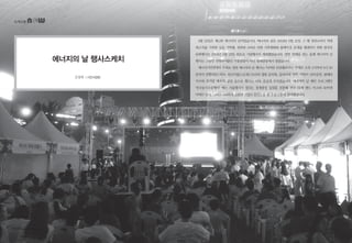 녹색교통
김장희 | 시민사업팀
에너지의 날 행사스케치
8월 22일은 제11회 에너지의 날이었습니다. 에너지의 날은 2003년 8월 22일 그 해 전력소비가 역대
최고치를 기록한 날을 기억해, 전력과 소비로 인한 기후변화와 블랙아웃 문제를 해결하기 위한 범국민
문화행사로 2004년 8월 22일 최초로 기념행사가 개최됐었습니다. 열한 번째를 맞는 올해 에너지의 날
행사는 그동안 진행되어왔던 시청광장이 아닌 청계광장에서 열렸습니다.
에너지시민연대의 주최로 열린 에너지의 날 행사는 ‘아끼면 안전해요’라는 주제로 오후 2시부터 9시 30
분까지 진행되었는데요, 린나이팝스오케스트라의 별빛 음악회, 클라리넷 연주, 어린이 난타공연, 팝페라
가수와 뮤지컬 배우의 공연 등으로 행사는 더욱 즐겁게 꾸며졌습니다. 에너지의 날 메인 프로그램인
‘전국동시소등행사’ 에는 서울행사가 열리는 청계광장 일대를 포함해 전국 24개 랜드 마크와 50여개
아파트 단지, 그리고 549여개 건물과 기업이 완전소등 및 부분소등에 참여했습니다.
10 • www.greentransport.org 녹색교통 • 11
 