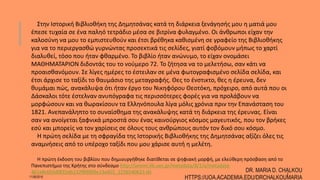 Στην Ιστορική Βιβλιοθήκη της Δημητσάνας κατά τη διάρκεια ξενάγησής μου η ματιά μου
έπεσε τυχαία σε ένα παληό τετράδιο μέσα σε βιτρίνα φυλαγμένο. Οι άνθρωποι είχαν την
καλοσύνη να μου το εμπιστευθούν και έτσι βρέθηκα καθισμένη σε γραφείο της Βιβλιοθήκης
για να το περιεργασθώ γυρνώντας προσεκτικά τις σελίδες, γιατί φοβόμουν μήπως το χαρτί
διαλυθεί, τόσο που ήταν φθαρμένο. Το βιβλίο ήταν ανώνυμο, το είχαν ονομάσει
ΜΑΘΗΜΑΤΑΡΙΟΝ διδοντάς του το νούμερο 72. Το ζήτησα να το μελετήσω, σαν κάτι να
προαισθανόμουν. Σε λίγες ημέρες το έστειλαν σε μένα φωτογραφισμένο σελίδα σελίδα, και
έτσι άρχισε το ταξίδι το θαυμάσιο της μεταγραφής. Θες το ένστικτο, θες η έρευνα, δεν
θυμάμαι πώς, ανακάλυψα ότι ήταν έργο του Νικηφόρου Θεοτόκη, πρόχειρο, από αυτά που οι
Δάσκαλοι τότε έστελναν ανυπόγραφα τις περισσότερες φορές για να προλάβουν να
μορφώσουν και να θωρακίσουν τα Ελληνόπουλα λίγα μόλις χρόνια πριν την Επανάσταση του
1821. Ανεπανάληπτο το συναίσθημα της ανακάλυψης κατά τη διάρκεια της έρευνας. Είναι
σαν να ανοίγεται ξαφνικά μπροστά σου ένας καινούργιος κόσμος μαγευτικός, που τον βρήκες
εσύ και μπορείς να τον χαρίσεις σε όλους τους ανθρώπους αυτόν τον δικό σου κόσμο.
Η πρώτη σελίδα με τη σφραγίδα της Ιστορικής Βιβλιοθήκης της Δημητσάνας αξίζει όλες τις
αναμνήσεις από το υπέροχο ταξίδι που μου χάρισε αυτή η μελέτη.
Η πρώτη έκδοση του βιβλίου που δημιουργήθηκε διατίθεται σε ψηφιακή μορφή, με ελεύθερη πρόσβαση από το
Πανεπιστήμιο της Κρήτης στο σύνδεσμο http://anemi.lib.uoc.gr/metadata/8/1/a/metadata-
461e8c655d0f25db132f89009e13a455_1256540623.tkl
11/06/2016
DR. MARIA D. CHALKOU
HTTPS://UOA.ACADEMIA.EDU/DRCHALKOUMARIA
2
 