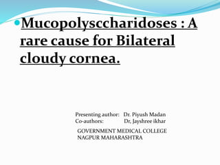 Mucopolysccharidoses : A
rare cause for Bilateral
cloudy cornea.
Presenting author: Dr. Piyush Madan
Co-authors: Dr, Jayshree ikhar
GOVERNMENT MEDICAL COLLEGE
NAGPUR MAHARASHTRA
 