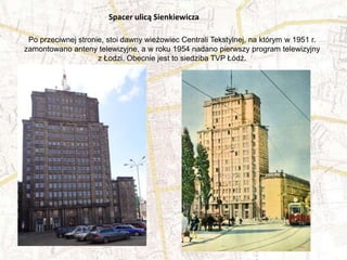 Po przeciwnej stronie, stoi dawny wieżowiec Centrali Tekstylnej, na którym w 1951 r.
zamontowano anteny telewizyjne, a w roku 1954 nadano pierwszy program telewizyjny
z Łodzi. Obecnie jest to siedziba TVP Łódź.
Spacer ulicą Sienkiewicza
 