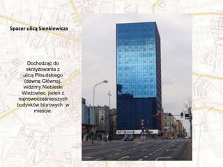 Dochodząc do
skrzyżowania z
ulicą Piłsudskiego
(dawną Główną),
widzimy Niebieski
Wieżowiec, jeden z
najnowocześniejszych
budynków biurowych w
mieście.
Spacer ulicą Sienkiewicza
 