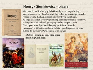 W czasach rozbiorów, gdy Polski nie było na mapach, jego
książki dostarczały Polakom wiedzy o dziejach naszego narodu.
Prezentowały ducha polskości i uczyły bycia Polakiem.
Na jego książkach wychowywały się kolejne pokolenia Polaków,
którzy chwytali za broń, gdy ojczyzna była w potrzebie.
Pisarz pozostawił po sobie bogatą spuściznę literacką,
twórczość, w której zawarł całą Polskę i polskiego ducha oraz
miłość do ojczyzny. Pamiętne są jego słowa:
Henryk Sienkiewicz - pisarz
„Żyłem i pisałem, krzepiąc serca
nadzieją wolności.”
 