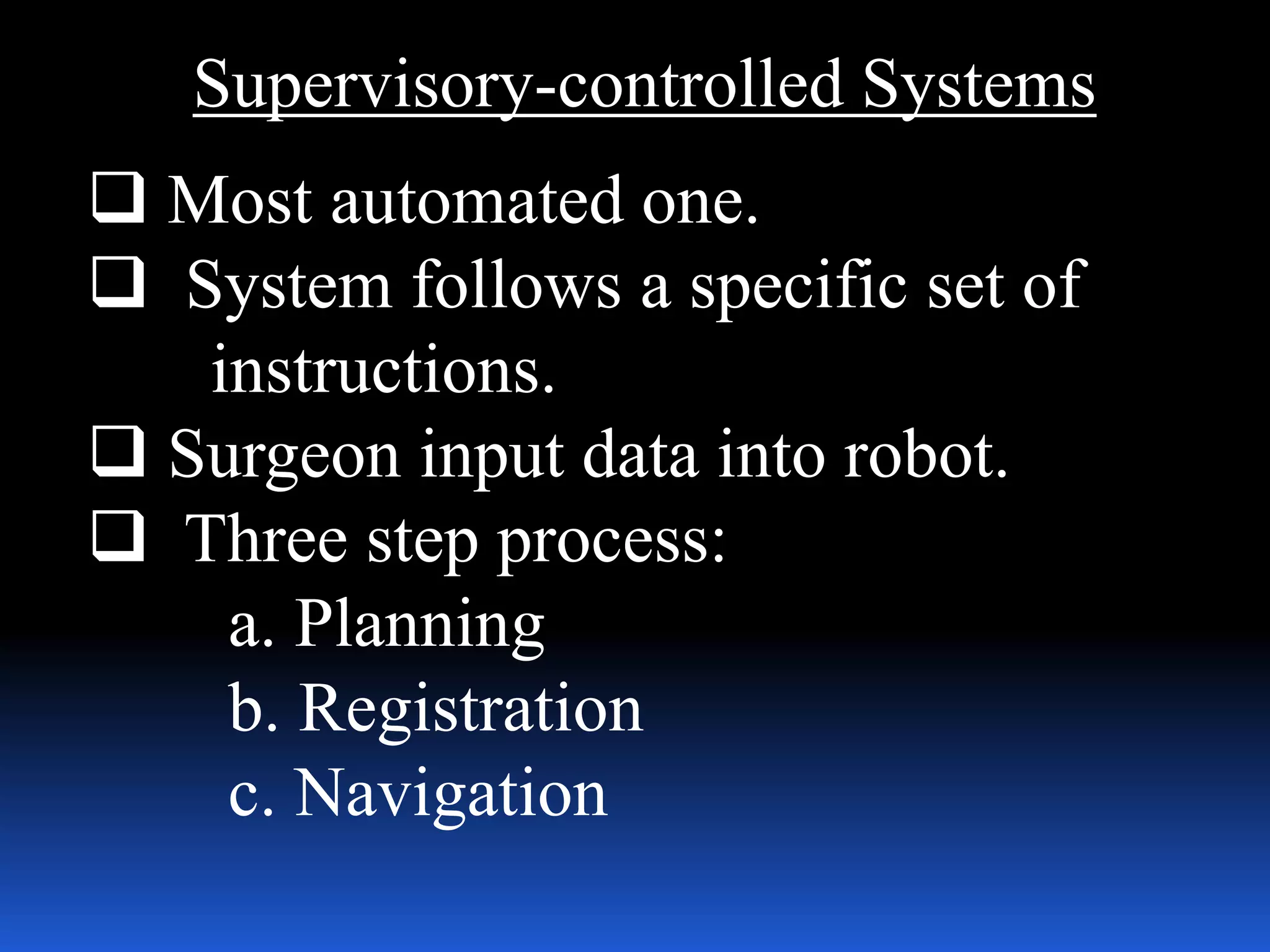 Supervisory-controlled Systems
 Most automated one.
 System follows a specific set of
instructions.
 Surgeon input data into robot.
 Three step process:
a. Planning
b. Registration
c. Navigation
 