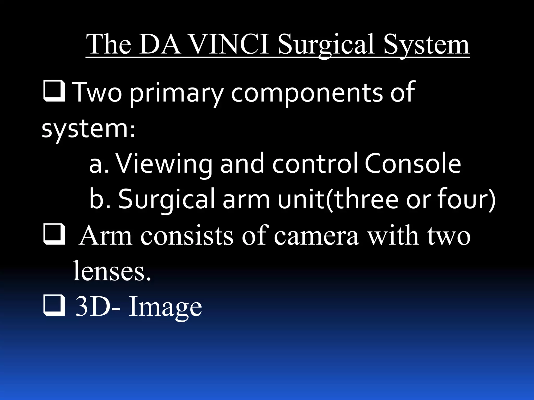 The DA VINCI Surgical System
Two primary components of
system:
a.Viewing and control Console
b. Surgical arm unit(three or four)
 Arm consists of camera with two
lenses.
 3D- Image
 