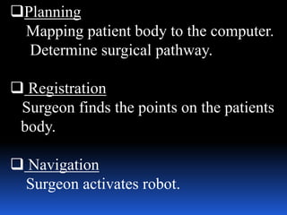 Planning
Mapping patient body to the computer.
Determine surgical pathway.
 Registration
Surgeon finds the points on the patients
body.
 Navigation
Surgeon activates robot.
 