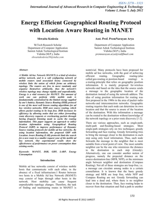 ISSN: 2278 – 1323
            International Journal of Advanced Research in Computer Engineering & Technology
                                                                 Volume 1, Issue 5, July 2012



 Energy Efficient Geographical Routing Protocol
   with Location Aware Routing in MANET
                  Shwaita Kodesia                                            Asst. Prof. PremNarayan Arya

             M.Tech Research Scholar                                     Department of Computer Application
        Department of Computer Application                               Samrat Ashok Technological Institute
        Samrat Ashok Technological Institute                                     Vidisha (M.P.), India
                Vidisha (M.P.), India                                     premnarayan.arya@rediffmail.com
           shwaitakodesia20@india.com



Abstract-                                                        nontrivial. Many protocols have been proposed for
                                                                 mobile ad hoc networks, with the goal of achieving
A Mobile Ad hoc Network (MANET) is a kind of wireless            efficient    routing.     Geographic       routing (also
ad-hoc network, and is a self configuring network of
                                                                 called geo-routing or position-based     routing)      is
mobile routers (and associated hosts) connected by
wireless links the union of which forms an arbitrary
                                                                 a routing principle that relies on geographic position
topology. The routers are free to move randomly and              information. It is mainly proposed for wireless
organize themselves arbitrarily, thus the network's              networks and based on the idea that the source sends
wireless topology may change rapidly and unpredictably.          a message to the geographic location of the
Energy is a vital resource for MANET. The amount of              destination instead of using the network address. The
work one can perform while mobile node is                        idea of using position information for routing was
fundamentally constrained by the limited energy supplied         first proposed in the 1980s in the area of packet radio
by one’s battery. Dynamic Source Routing (DSR) protocol          networks and interconnection networks. Geographic
is one of the most well known routing algorithms for ad
                                                                 routing requires that each node can determine its own
hoc wireless networks. DSR uses source routing, which
allows packet routing to be loop free. DSR increases its
                                                                 location and that the source is aware of the location
efficiency by allowing nodes that are either forwarding          of the destination. With this information a message
route discovery requests or overhearing packets through          can be routed to the destination without knowledge of
having frequent listening mode to cache the routing              the network topology or a prior route discovery [1-2].
information. This paper suggests an approach to utilize
                                                                 There are various approaches, such as single-path,
location information using Geographical Routing
Protocol (GRP) to improve performance of Dynamic                 multi-path and flooding-based strategies. Most
Source routing protocols for mobile ad hoc networks. By          single-path strategies rely on two techniques: greedy
using location information, the proposed GRP with                forwarding and face routing. Greedy forwarding tries
Location Aware Routing (LAR) protocols limit the search          to bring the message closer to the destination in each
for a new route to a smaller request zone of the mobile ad       step using only local information. Thus, each node
hoc network. Our experimental results show the                   forwards the message to the neighbor that is most
effectiveness of performance on power consumption than           suitable from a local point of view. The most suitable
existing works.                                                  neighbor can be the one who minimizes the distance
                                                                 to the destination in each step (Greedy).
Keywords- MANET,         DSR,    GRP,    LARP,    Energy
Consumption                                                      Alternatively, one can consider another notion of
                                                                 progress, namely the projected distance on the
                     Introduction                                source-destination-line (MFR, NFP), or the minimum
                                                                 angle between neighbor and destination (Compass
Mobile ad hoc networks consist of wireless mobile                Routing). Not all of these strategies are loop-free, i.e.
hosts that communicate with each other, in the                   a message can circulate among nodes in a certain
absence of a fixed infrastructure.1 Routes between               constellation. It is known that the basic greedy
two hosts in a Mobile Ad hoc Network (MANET)                     strategy and MFR are loop free, while NFP and
may consist of hops through other hosts in the                   Compass Routing are not. Greedy forwarding can
network. Host mobility can cause frequent                        lead into a dead end, where there is no neighbor
unpredictable topology changes. Therefore, the task              closer to the destination. Then, face routing helps to
of finding and maintaining routes in MANET is                    recover from that situation and find a path to another


                                                                                                             172
                                        All Rights Reserved © 2012 IJARCET
 