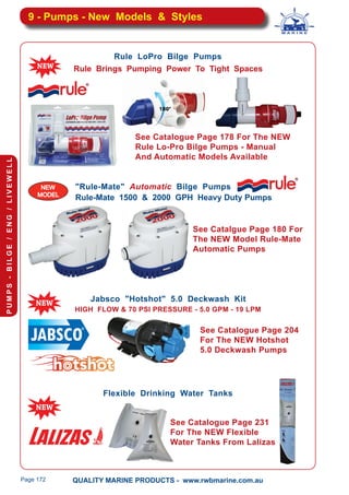 QUALITY MARINE PRODUCTS - www.rwbmarine.com.au
PUMPS-BILGE/ENG/LIVEWELL
Page 172
9 - Pumps - New Models & Styles
Jabsco "Hotshot" 5.0 Deckwash Kit
HIGH FLOW & 70 PSI PRESSURE - 5.0 GPM - 19 LPM
Rule Brings Pumping Power To Tight Spaces
Rule LoPro Bilge Pumps
NEW
MODEL
"Rule-Mate" Automatic Bilge Pumps
Rule-Mate 1500 & 2000 GPH Heavy Duty Pumps
Flexible Drinking Water Tanks
See Catalogue Page 178 For The NEW
Rule Lo-Pro Bilge Pumps - Manual
And Automatic Models Available
See Catalgue Page 180 For
The NEW Model Rule-Mate
Automatic Pumps
See Catalogue Page 204
For The NEW Hotshot
5.0 Deckwash Pumps
See Catalogue Page 231
For The NEW Flexible
Water Tanks From Lalizas
 