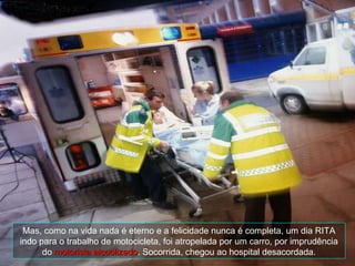 Mas, como na vida nada é eterno e a felicidade nunca é completa, um dia RITA indo para o trabalho de motocicleta, foi atropelada por um carro, por imprudência do  motorista alcoolizado . Socorrida, chegou ao hospital desacordada. 
