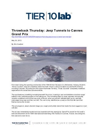  
Throwback Thursday: Jeep Tunnels to Cannes
Grand Prix
http://tier10lab.com/2013/05/30/throwback-thursday-jeep-snow-covered-commercial/
May 30, 2013
By Eric Huebner
First aired during the opening ceremonies of the 1994 Winter Olympics in Lillehammer, Norway, Bozell’s
“Snow Covered” Jeep ad completely broke the mold. Shot in various locations across North America,
including Colorado, Wyoming and the Upper Northwest Territory, “Snow Covered” completely redefined
expectations for automotive advertisements.
The spot features something tunneling beneath the snow, crossing a vast and desolate mountain range,
bathed in the multicolored glow of the setting sun. The tunneling object is never exposed and actually
remains undefined until the last seconds of the ad, when we see twin taillights light up at a partially
submerged stop sign and then turn left. The car is only identified as a Jeep on the final title card that
flashes across the screen.
This ad played on Jeep’s desired image as a rough-and-tumble brand that made the most rugged on-road
vehicles.
The ad was immediately lauded and was awarded with the prestigious Grand Prix award for the world’s
best advertisement at the 1994 International Advertising Film Festival in Cannes, France, becoming the
first auto ad to ever do so.
 