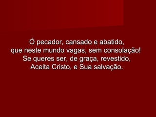 Ó pecador, cansado e abatido,Ó pecador, cansado e abatido,
que neste mundo vagas, sem consolação!que neste mundo vagas, sem consolação!
Se queres ser, de graça, revestido,Se queres ser, de graça, revestido,
Aceita Cristo, e Sua salvação.Aceita Cristo, e Sua salvação.
 