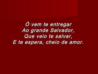 Ó vem te entregarÓ vem te entregar
Ao grande Salvador,Ao grande Salvador,
Que veio te salvar,Que veio te salvar,
E te espera, cheio de amor.E te espera, cheio de amor.
 