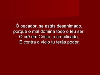 Ó pecador, se estás desanimado,Ó pecador, se estás desanimado,
porque o mal domina todo o teu ser,porque o mal domina todo o teu ser,
O crê em Cristo, o crucificado,O crê em Cristo, o crucificado,
E contra o vício tu terás poder.E contra o vício tu terás poder.
 