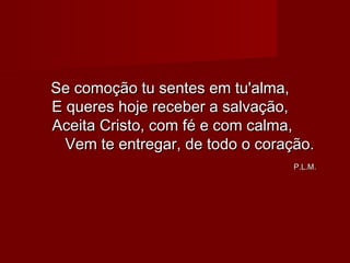 Se comoção tu sentes em tu'alma,Se comoção tu sentes em tu'alma,
E queres hoje receber a salvação,E queres hoje receber a salvação,
Aceita Cristo, com fé e com calma,Aceita Cristo, com fé e com calma,
Vem te entregar, de todo o coração.Vem te entregar, de todo o coração.
P.L.M.P.L.M.
 