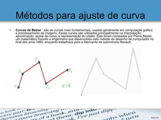 Métodos para ajuste de curva
• Curvas de Bézier : são as curvas mais fundamentais, usadas geralmente em computação gráfica​​
e processamento de imagens. Essas curvas são utilizados principalmente na interpolação,
aproximação, ajuste de curva, e representação do objeto. Elas foram nomeadas por Pierre Bézier,
um matemático francês e engenheiro que desenvolveu este método de desenho de computador no
final dos anos 1960, enquanto trabalhava para a fabricante de automóveis Renault.
 