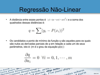 Regressão Não-Linear
• A distância entre esses pontos é e a soma dos
quadrados dessas distâncias é:
• Os candidatos a ponto de mínimo da função q são aqueles para os quais
são nulos as derivadas parciais de q em relação a cada um de seus
parâmetros, isto é: (m é o grau da equação p(x) )
 