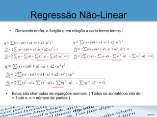 Regressão Não-Linear
• Derivando então, a função q em relação a cada termo temos :
• Estas são chamadas de equações normais. ( Todos os somatórios vão de I
= 1 até n, n = número de pontos )
 
