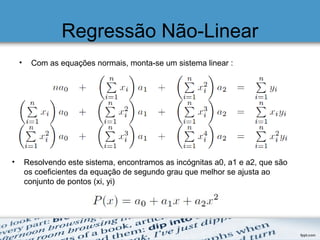 Regressão Não-Linear
• Com as equações normais, monta-se um sistema linear :
• Resolvendo este sistema, encontramos as incógnitas a0, a1 e a2, que são
os coeficientes da equação de segundo grau que melhor se ajusta ao
conjunto de pontos (xi, yi)
 