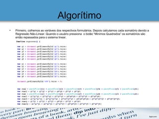 Algorítimo
• Primeiro, colhemos as variáveis dos respectivos formulários. Depois calculamos cada somatório devido a
Regressão Não-Linear. Quando o usuário pressiona o botão “Minimos Quadrados” os somatórios são
então repassados para o sistema linear.
 