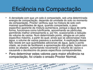 Eficiência na Compactação
• A densidade com que um solo é compactado, sob uma determinada
energia de compactação, depende da umidade do solo no momento
da compactação. Proctor verificou que na mistura de solo com
maiores quantidades de água, quando compactada, o peso
específico aparente da mistura aumentava, porque a água de certa
forma, funcionava como lubrificante, aproximando as partículas,
permitindo melhor entrosamento e, por fim, ocasionando a redução
do volume de vazios. Num determinado ponto, atingia-se um peso
específico máximo, a partir do qual, ainda que se adicionasse mais
água, o volume de vazios passava a aumentar. A explicação desse
fato reside em que quantidades adicionais de água, após o ponto
citado, ao invés de facilitarem a aproximação dos grãos, fazem com
estes se afastem, aumentando novamente o volume de vazios e
causando o decréscimo do pesos específicos correspondentes.
• Para determinar estes valores para maior eficiência na
compactação, foi criado o ensaio Proctor Normal.
 