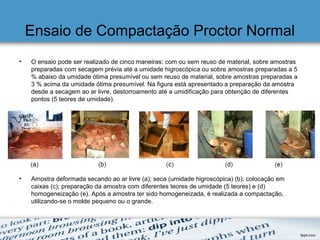 Ensaio de Compactação Proctor Normal
• O ensaio pode ser realizado de cinco maneiras: com ou sem reuso de material, sobre amostras
preparadas com secagem prévia até a umidade higroscópica ou sobre amostras preparadas a 5
% abaixo da umidade ótima presumível ou sem reuso de material, sobre amostras preparadas a
3 % acima da umidade ótima presumível. Na figura está apresentado a preparação da amostra
desde a secagem ao ar livre, destorroamento até a umidificação para obtenção de diferentes
pontos (5 teores de umidade).
• Amostra deformada secando ao ar livre (a); seca (umidade higroscópica) (b); colocação em
caixas (c); preparação da amostra com diferentes teores de umidade (5 teores) e (d)
homogeneização (e). Após a amostra ter sido homogeneizada, é realizada a compactação,
utilizando-se o molde pequeno ou o grande.
 
