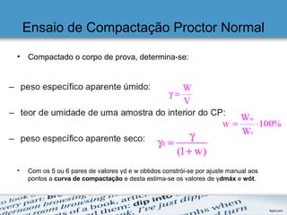 Ensaio de Compactação Proctor Normal
• Compactado o corpo de prova, determina-se:
• Com os 5 ou 6 pares de valores γd e w obtidos constrói-se por ajuste manual aos
pontos a curva de compactação e desta estima-se os valores de γdmáx e wót.
 