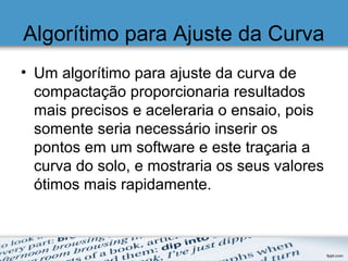 Algorítimo para Ajuste da Curva
• Um algorítimo para ajuste da curva de
compactação proporcionaria resultados
mais precisos e aceleraria o ensaio, pois
somente seria necessário inserir os
pontos em um software e este traçaria a
curva do solo, e mostraria os seus valores
ótimos mais rapidamente.
 