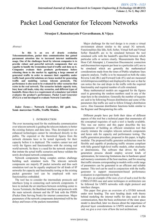 ISSN: 2278 – 1323
International Journal of Advanced Research in Computer Engineering & Technology (IJARCET)
Volume 2, No 5, May 2013
1720
www.ijarcet.org

Abstract
In this is an era of drastic evolution
Telecommunications, packet data communication has gained
paramount attention due to increased internet multimedia
usage. One of the challenges faced by telecom companies is to
provide robust and powerful network components that are
capable to handle the tremendous load of traffic and data on it.
Companies evaluate their products performance before
releasing them to the market by applying a large amount of
generated traffic in order to measure their capability under
traffic load; powerful solutions are hence needed for generating
traffic and modeling various telecom protocols. The
performance is also need to be evaluated for other scenarios that
exists in the real network. The scenarios include capacity tests,
busy hour call loads, rainy day scenarios, and different types of
handoffs. Hence there is a requirement of a simulator tool which
evaluates the product’s performance. Packet Load Generator
(PLG) is a tool developed to evaluate Network Controller.
Index Terms— Network Controller, RF path loss,
Semi- marcovian Traffic, Traffic Models.
I. INTRODUCTION
The ever increasing need for the multimedia communication
over telecom network is guiding the telecom industry to better
the existing features and data rates. Thus developed new or
enhanced technologies cannot be introduced directly to the
public. The expected or the theoretical figures from the
network elements have to be tested rigorously for their
capacity before it is deployed. The vendors cannot test and
verify the figures and functionalities with the existing real
world network. So there is a need for the network simulators
that imitate the actual traffic scenarios and hence validate the
newly developed network components.
Network components being complex entities challenge
building such simulator tools. The telecom network
components are majorly IP packet networks and thus such
simulation tool can be equally employed for all kinds of IP
networks for capacity and functionality testing or the existing
packet generator tool can be employed with new
functionalities embedded.
The tool has to consider the intermediate protocols and
interfaces lying in connecting such network components. It
have to include the air interfaces between switching center to
Access Terminals, the Backhaul interfaces and protocols with
the main network element and the IP link with the PDSN
(Packet Data Serving Node) for internet connections. Major
parameters of the network components determined will be the
delays and losses of the packets transmitted.
Major challenge for the tool design is to create a virtual
environment almost similar to the actual 3G network.
Functionalities like Idle, Soft, Softer, Virtual Soft and Virtual
Softer Handoff's are to be simulated between the tool
simulated cells with the handoff's specified between which
particular cells or sectors clearly. Measurements like Busy
Hour Call Attempts( ), Connection Disconnects( connection
and disconnection requests per hour to a particular cell ) are to
be simulated which are generally the mathematical
considerations made from the times of Public telephone lines
capacity analysis. Traffic is to be measured on both the sides
Reverse Link (RL) and Forward Link (FL) and are measured
in kilobitspersecond(kbps) and displayed to the user so that he
can notice the rise and drops in the traffic with the required
functionality and required number of cells simulated.
Many mathematical models are suggested for the figures
used in generating the random numbers used in any of the
steps here in the simulation. Generally the number of requests
are said to be following Poisson distribution and some of the
parameters like traffic are said to follow Erlang's distribution
curve. Also Gaussian distribution functions holds similar to
the Register and Deregistering the calls.
Different people have put forth their ideas of different
aspects of this tool but a technical paper that enumerates all
the conceptual requisites of such a tool is hardly available.
This was our motive and this paper describes the key
requirements of building an efficient simulation tool that
exactly imitates the complex telecom network components
and hence aids for capacity and performance testing. The
traffic generation procedure, proposed in this paper, is highly
modular. The proposed traffic generator architecture must be
flexible and capable of producing traffic streams compliant
with fully general high-level traffic models, either stochastic
or deterministic. The software that drives the traffic
generation process should employ several kinds of
optimization, for removing limitations due to hardware speed
and memory constraints of the host machine, and for ensuring
that traffic streams corresponding to models with a wide range
of parameters can be generated in an efficient and reliable
manner. This tool can be used in conjunction with the traffic
generator to support measurement-based performance
evaluation in experimental test beds.
We give an example of the state of art of such a tool for the
CDMA EVDO case and same techniques or architecture can
be followed for UMTS networks with slight protocol and
interface changes.
This paper first gives an overview of a EVDO network
under next heading. The next heading deals with theory
behind modeling the internet traffic for data used in data
communication, then the basic architecture of the state space
model is described, later we discuss about the importance of
physical layer considerations in UMTS network and at the
end, we give a over view of how the tool architecture.
Packet Load Generator for Telecom Networks
Niranjan U, Ramacharyulu P Govardhanam, K Vijaya
 