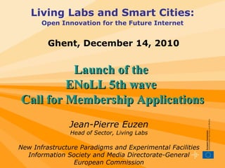 Living Labs and Smart Cities: Open Innovation for the Future Internet Launch of the  ENoLL 5th wave  Call for Membership Applications Ghent, December 14, 2010 Jean-Pierre Euzen Head of Sector, Living Labs New Infrastructure Paradigms and Experimental Facilities Information Society and Media Directorate-General European Commission 