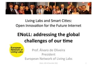 Living	
  Labs	
  and	
  Smart	
  CiGes:	
  	
  
Open	
  InnovaGon	
  for	
  the	
  Future	
  Internet	
  

 ENoLL:	
  addressing	
  the	
  global	
  
   challenges	
  of	
  our	
  6me	
  
           Prof.	
  Álvaro	
  de	
  Oliveira	
  
                     President	
  
       European	
  Network	
  of	
  Living	
  Labs	
  
                     Ghent,	
  14th	
  of	
  December	
  2010	
     1	
  
 