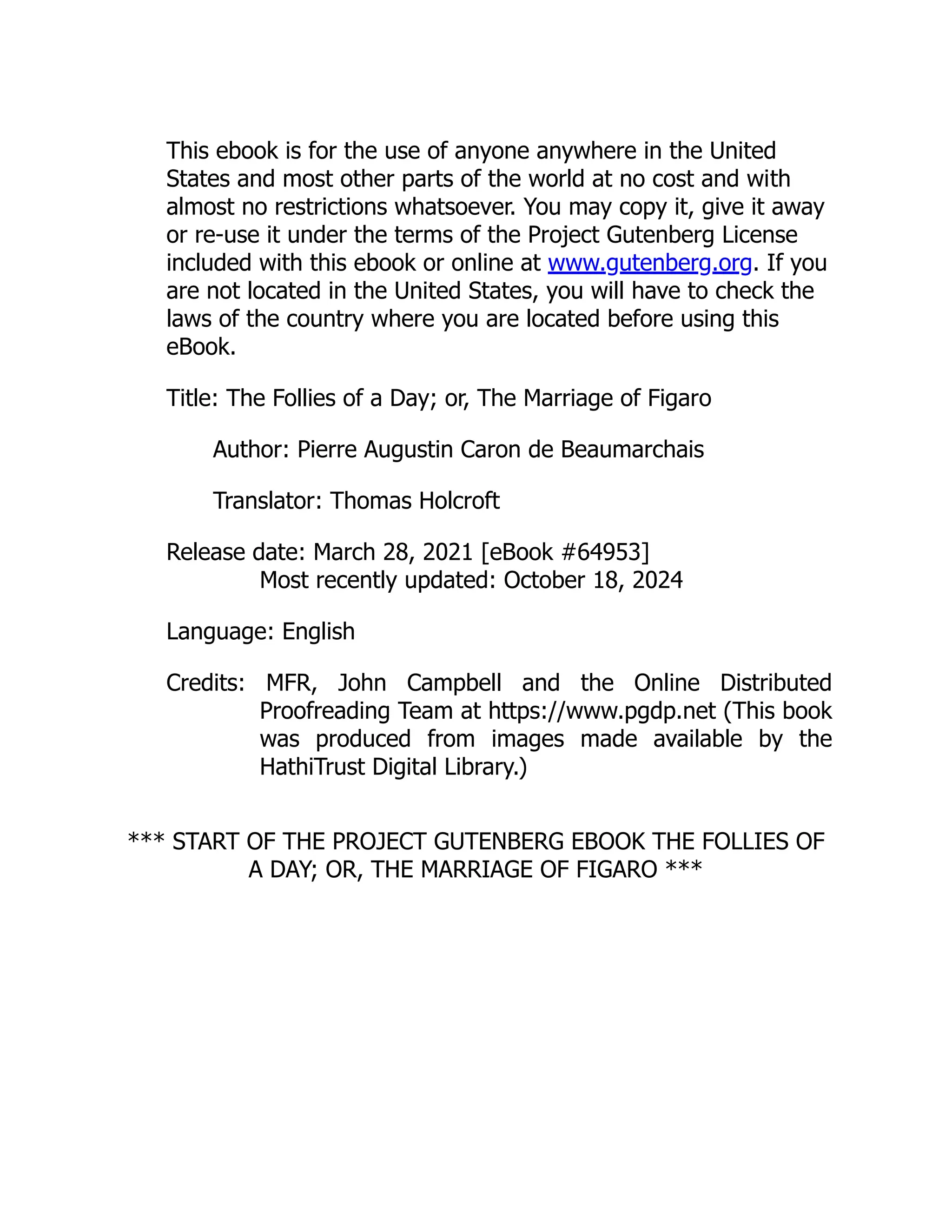 This ebook is for the use of anyone anywhere in the United
States and most other parts of the world at no cost and with
almost no restrictions whatsoever. You may copy it, give it away
or re-use it under the terms of the Project Gutenberg License
included with this ebook or online at www.gutenberg.org. If you
are not located in the United States, you will have to check the
laws of the country where you are located before using this
eBook.
Title: The Follies of a Day; or, The Marriage of Figaro
Author: Pierre Augustin Caron de Beaumarchais
Translator: Thomas Holcroft
Release date: March 28, 2021 [eBook #64953]
Most recently updated: October 18, 2024
Language: English
Credits: MFR, John Campbell and the Online Distributed
Proofreading Team at https://www.pgdp.net (This book
was produced from images made available by the
HathiTrust Digital Library.)
*** START OF THE PROJECT GUTENBERG EBOOK THE FOLLIES OF
A DAY; OR, THE MARRIAGE OF FIGARO ***
 