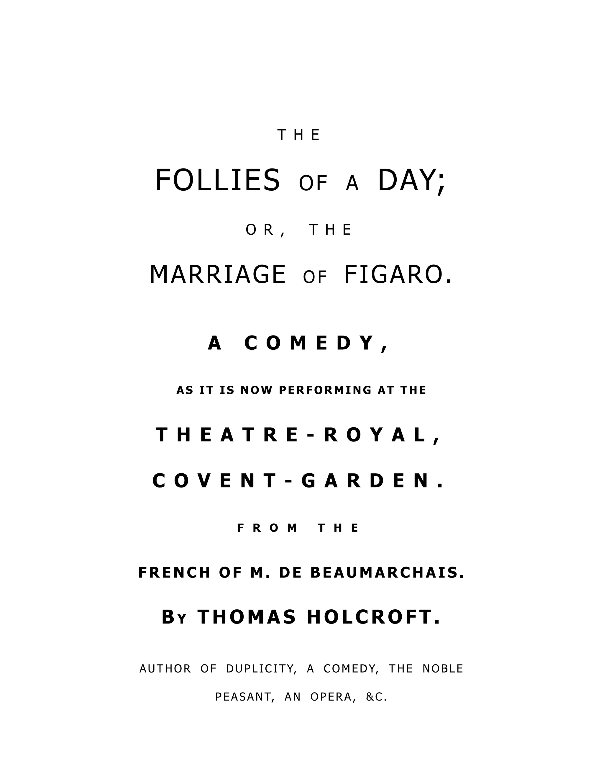 T H E
FOLLIES of a DAY;
O R , T H E
MARRIAGE of FIGARO.
A C O M E D Y ,
A S IT IS N O W PER FO RMIN G A T THE
T H E A T R E - R O Y A L ,
C O V E N T - G A R D E N .
F R O M T H E
FRENCH O F M. DE BEA U MA RCHA IS.
B y T H O M A S H O L C R O F T .
AU THO R O F DUP L ICITY, A CO M EDY, THE NO BL E
P EASANT, AN O P ERA, &C .
 